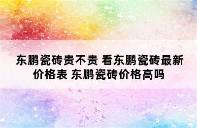  东鹏瓷砖贵不贵 看东鹏瓷砖最新价格表 东鹏瓷砖价格高吗